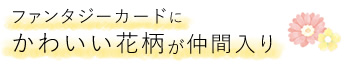 ファンタジーカードにかわいい花柄が仲間入り