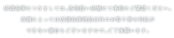 店頭在庫につきましては、各取扱店舗にて事前にご確認ください。店舗によっては店頭在庫商品以外のお取り寄せ対応ができない場合もございますので、ご了承願います。