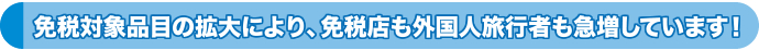 免税対象品目の拡大により、免税店も外国人旅行客も急増しています！