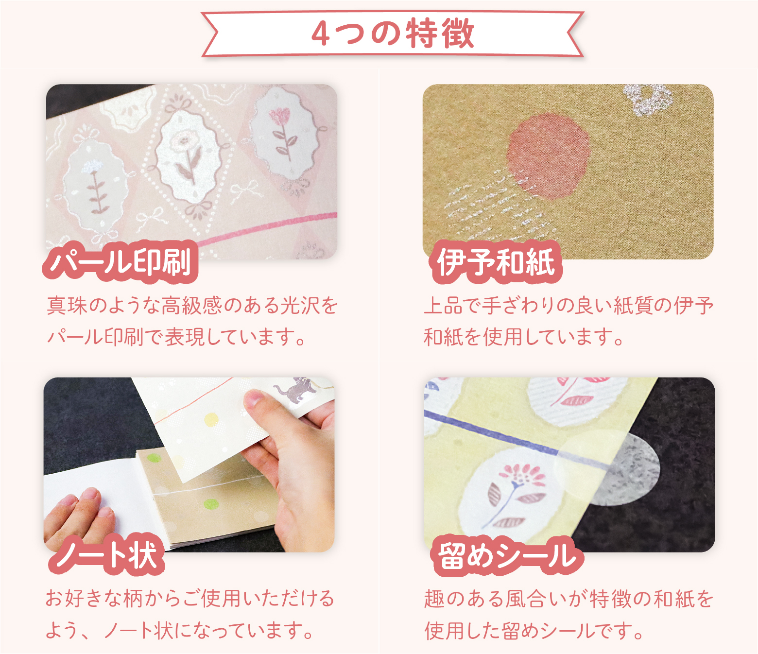 真珠のような高級感のある光沢をパール印刷で表現しています。上品で手触りの良い紙質の伊予和紙を使用しています。お好きな柄からご使用いただけるようノート状になっています。趣のある風合いが特徴の和紙を使用した留めシール付き。