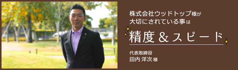 株式会社ウッドトップ様が大切にされている事は精度＆スピード