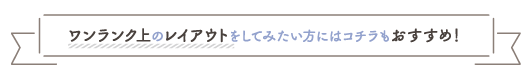 ワンランク上のレイアウトをしてみたい方にはコチラもおすすめ！