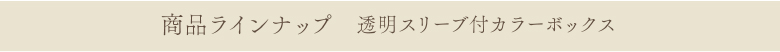 商品ラインナップ 透明スリーブ付きカラーボックス